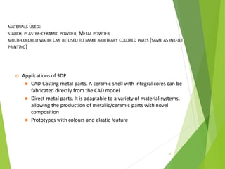 MATERIALS USED:
STARCH, PLASTER-CERAMIC POWDER, METAL POWDER
MULTI-COLORED WATER CAN BE USED TO MAKE ARBITRARY COLORED PARTS (SAME AS INK-JET
PRINTING)
46
 Applications of 3DP
⚫ CAD-Casting metal parts. A ceramic shell with integral cores can be
fabricated directly from the CAD model
⚫ Direct metal parts. It is adaptable to a variety of material systems,
allowing the production of metallic/ceramic parts with novel
composition
⚫ Prototypes with colours and elastic feature
 