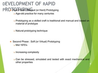 DEVELOPMENT OF RAPID
PROTOTYPING
6
⚫ First Phase : Manual (or Hard) Prototyping
 Age-old practice for many centuries
 Prototyping as a skilled craft is traditional and manual and based on
material of prototype
 Natural prototyping technique
⚫ Second Phase : Soft (or Virtual) Prototyping
 Mid 1970’s
 Increasing complexity
 Can be stressed, simulated and tested with exact mechanical and
other properties
 