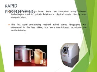 RAPID
PROTOTYPING
 Rapid prototyping is a broad term
technologies used to quickly fabricate
computer data.
that comprises many different
a physical model directly from
 The first rapid prototyping method, called stereo lithography, was
developed in the late 1980s, but more sophisticated techniques are
available today.
8
 