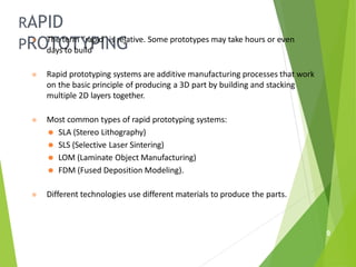 RAPID
PROTOTYPING
9
⦿ The term “rapid” is relative. Some prototypes may take hours or even
days to build
⦿ Rapid prototyping systems are additive manufacturing processes that work
on the basic principle of producing a 3D part by building and stacking
multiple 2D layers together.
⦿ Most common types of rapid prototyping systems:
⚫ SLA (Stereo Lithography)
⚫ SLS (Selective Laser Sintering)
⚫ LOM (Laminate Object Manufacturing)
⚫ FDM (Fused Deposition Modeling).
⦿ Different technologies use different materials to produce the parts.
 