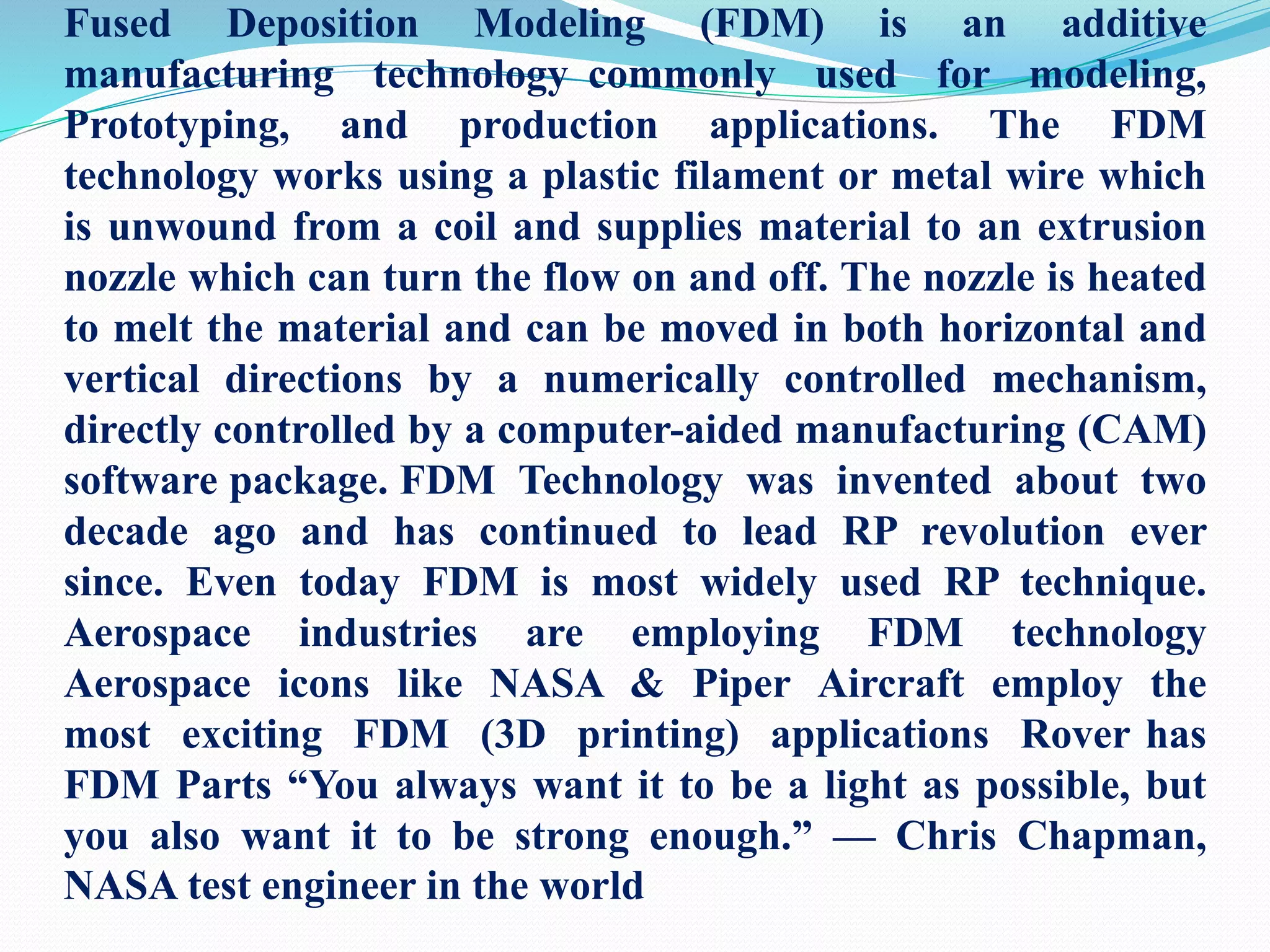 Fused Deposition Modeling (FDM) is an additive
manufacturing technology commonly used for modeling,
Prototyping, and production applications. The FDM
technology works using a plastic filament or metal wire which
is unwound from a coil and supplies material to an extrusion
nozzle which can turn the flow on and off. The nozzle is heated
to melt the material and can be moved in both horizontal and
vertical directions by a numerically controlled mechanism,
directly controlled by a computer-aided manufacturing (CAM)
software package. FDM Technology was invented about two
decade ago and has continued to lead RP revolution ever
since. Even today FDM is most widely used RP technique.
Aerospace industries are employing FDM technology
Aerospace icons like NASA & Piper Aircraft employ the
most exciting FDM (3D printing) applications Rover has
FDM Parts “You always want it to be a light as possible, but
you also want it to be strong enough.” — Chris Chapman,
NASA test engineer in the world
 
