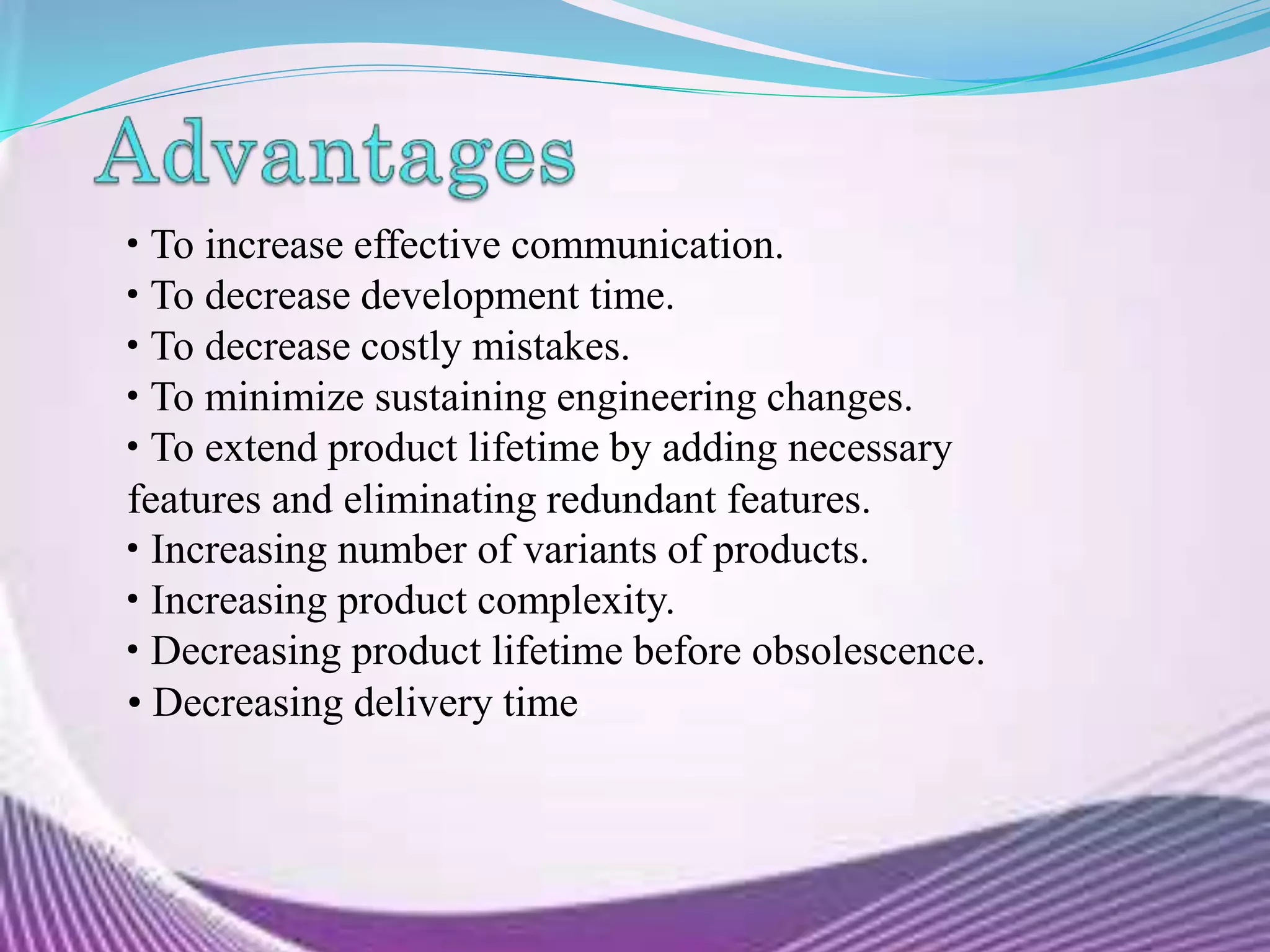 • To increase effective communication.
• To decrease development time.
• To decrease costly mistakes.
• To minimize sustaining engineering changes.
• To extend product lifetime by adding necessary
features and eliminating redundant features.
• Increasing number of variants of products.
• Increasing product complexity.
• Decreasing product lifetime before obsolescence.
• Decreasing delivery time.
 