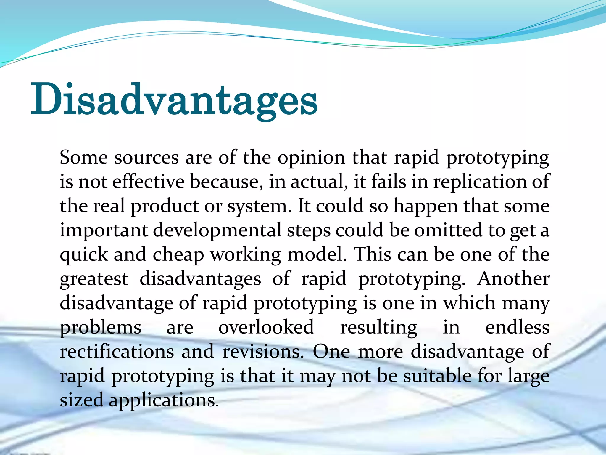 Disadvantages
Some sources are of the opinion that rapid prototyping
is not effective because, in actual, it fails in replication of
the real product or system. It could so happen that some
important developmental steps could be omitted to get a
quick and cheap working model. This can be one of the
greatest disadvantages of rapid prototyping. Another
disadvantage of rapid prototyping is one in which many
problems are overlooked resulting in endless
rectifications and revisions. One more disadvantage of
rapid prototyping is that it may not be suitable for large
sized applications.
 