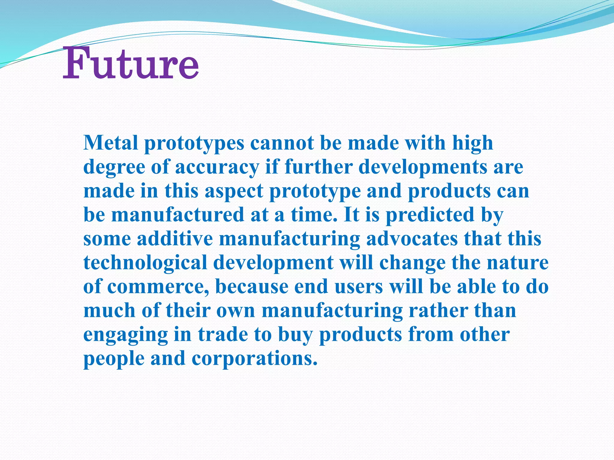 Future
Metal prototypes cannot be made with high
degree of accuracy if further developments are
made in this aspect prototype and products can
be manufactured at a time. It is predicted by
some additive manufacturing advocates that this
technological development will change the nature
of commerce, because end users will be able to do
much of their own manufacturing rather than
engaging in trade to buy products from other
people and corporations.
 