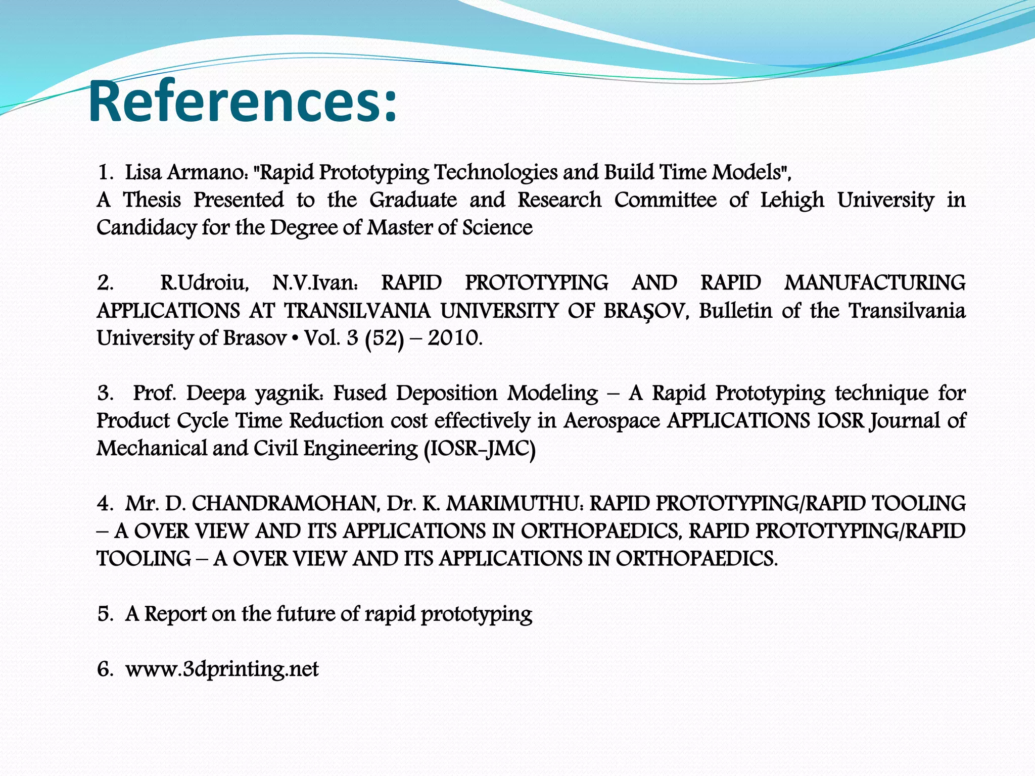 References:
1. Lisa Armano: "Rapid Prototyping Technologies and Build Time Models",
A Thesis Presented to the Graduate and Research Committee of Lehigh University in
Candidacy for the Degree of Master of Science
2. R.Udroiu, N.V.Ivan: RAPID PROTOTYPING AND RAPID MANUFACTURING
APPLICATIONS AT TRANSILVANIA UNIVERSITY OF BRAŞOV, Bulletin of the Transilvania
University of Brasov • Vol. 3 (52) – 2010.
3. Prof. Deepa yagnik: Fused Deposition Modeling – A Rapid Prototyping technique for
Product Cycle Time Reduction cost effectively in Aerospace APPLICATIONS IOSR Journal of
Mechanical and Civil Engineering (IOSR-JMC)
4. Mr. D. CHANDRAMOHAN, Dr. K. MARIMUTHU: RAPID PROTOTYPING/RAPID TOOLING
– A OVER VIEW AND ITS APPLICATIONS IN ORTHOPAEDICS, RAPID PROTOTYPING/RAPID
TOOLING – A OVER VIEW AND ITS APPLICATIONS IN ORTHOPAEDICS.
5. A Report on the future of rapid prototyping
6. www.3dprinting.net
 