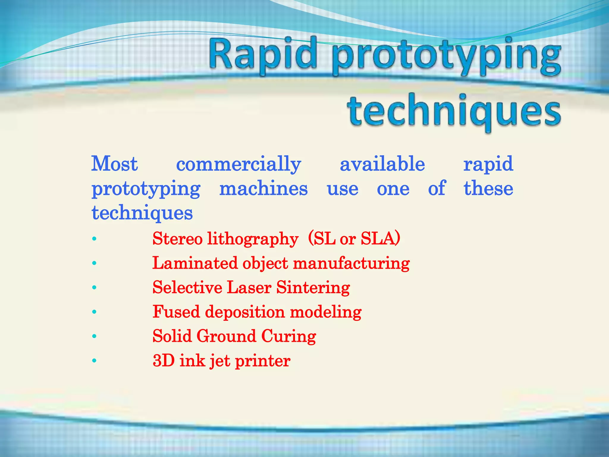 Most commercially available rapid
prototyping machines use one of these
techniques
• Stereo lithography (SL or SLA)
• Laminated object manufacturing
• Selective Laser Sintering
• Fused deposition modeling
• Solid Ground Curing
• 3D ink jet printer
 
