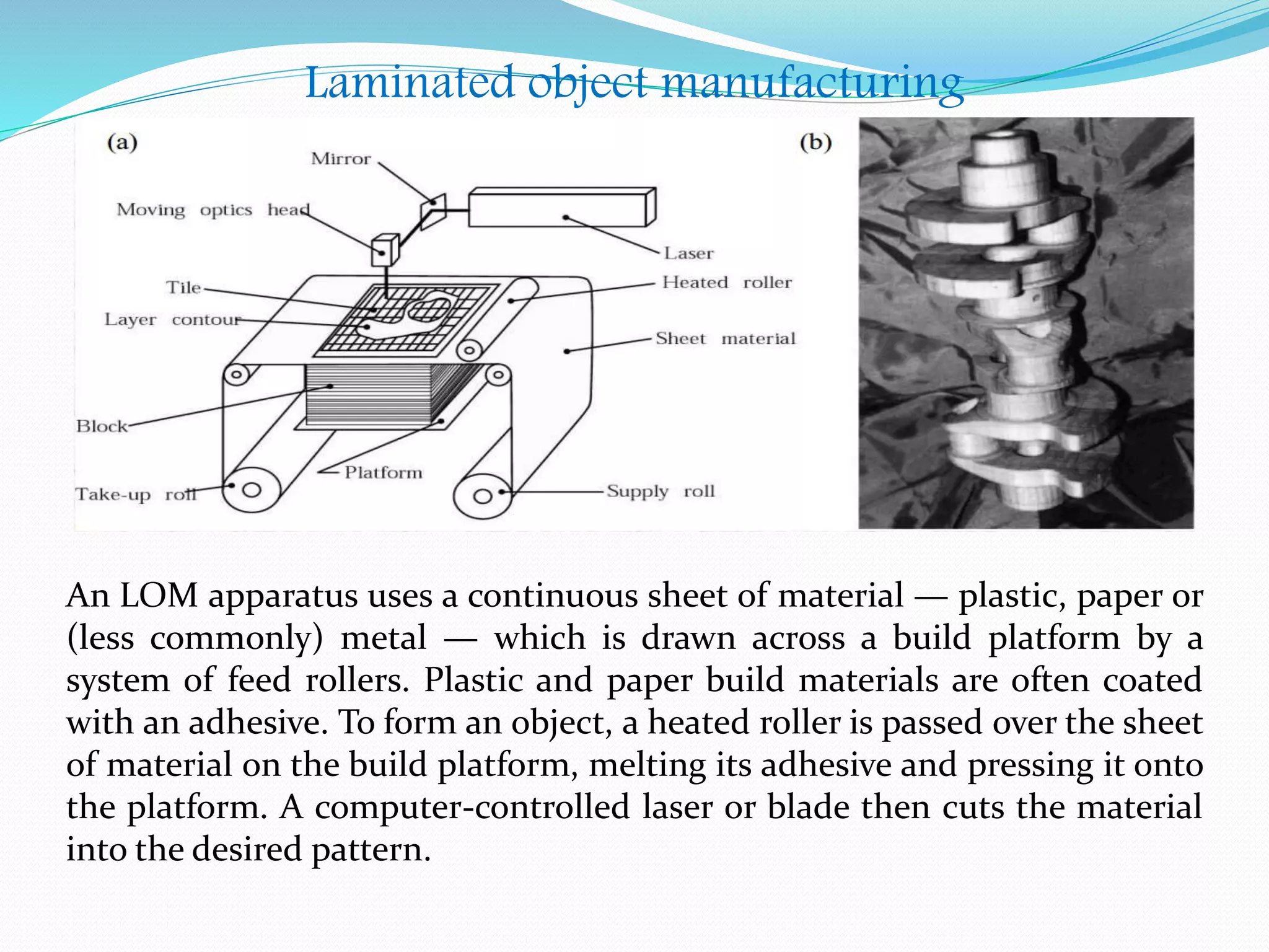 Laminated object manufacturing
An LOM apparatus uses a continuous sheet of material — plastic, paper or
(less commonly) metal — which is drawn across a build platform by a
system of feed rollers. Plastic and paper build materials are often coated
with an adhesive. To form an object, a heated roller is passed over the sheet
of material on the build platform, melting its adhesive and pressing it onto
the platform. A computer-controlled laser or blade then cuts the material
into the desired pattern.
 