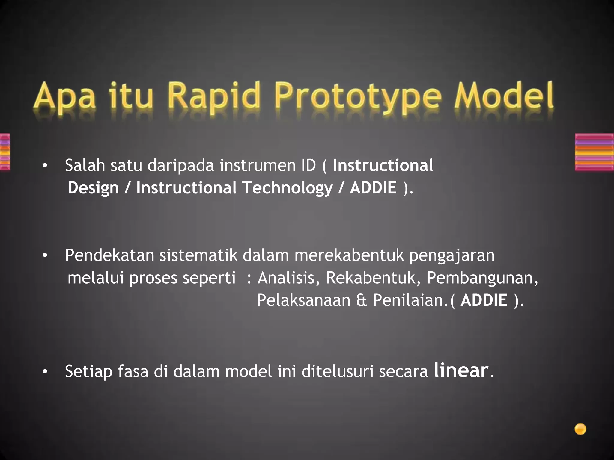 • Salah satu daripada instrumen ID ( Instructional
  Design / Instructional Technology / ADDIE ).


• Pendekatan sistematik dalam merekabentuk pengajaran
  melalui proses seperti : Analisis, Rekabentuk, Pembangunan,
                           Pelaksanaan & Penilaian.( ADDIE ).



• Setiap fasa di dalam model ini ditelusuri secara linear.
 