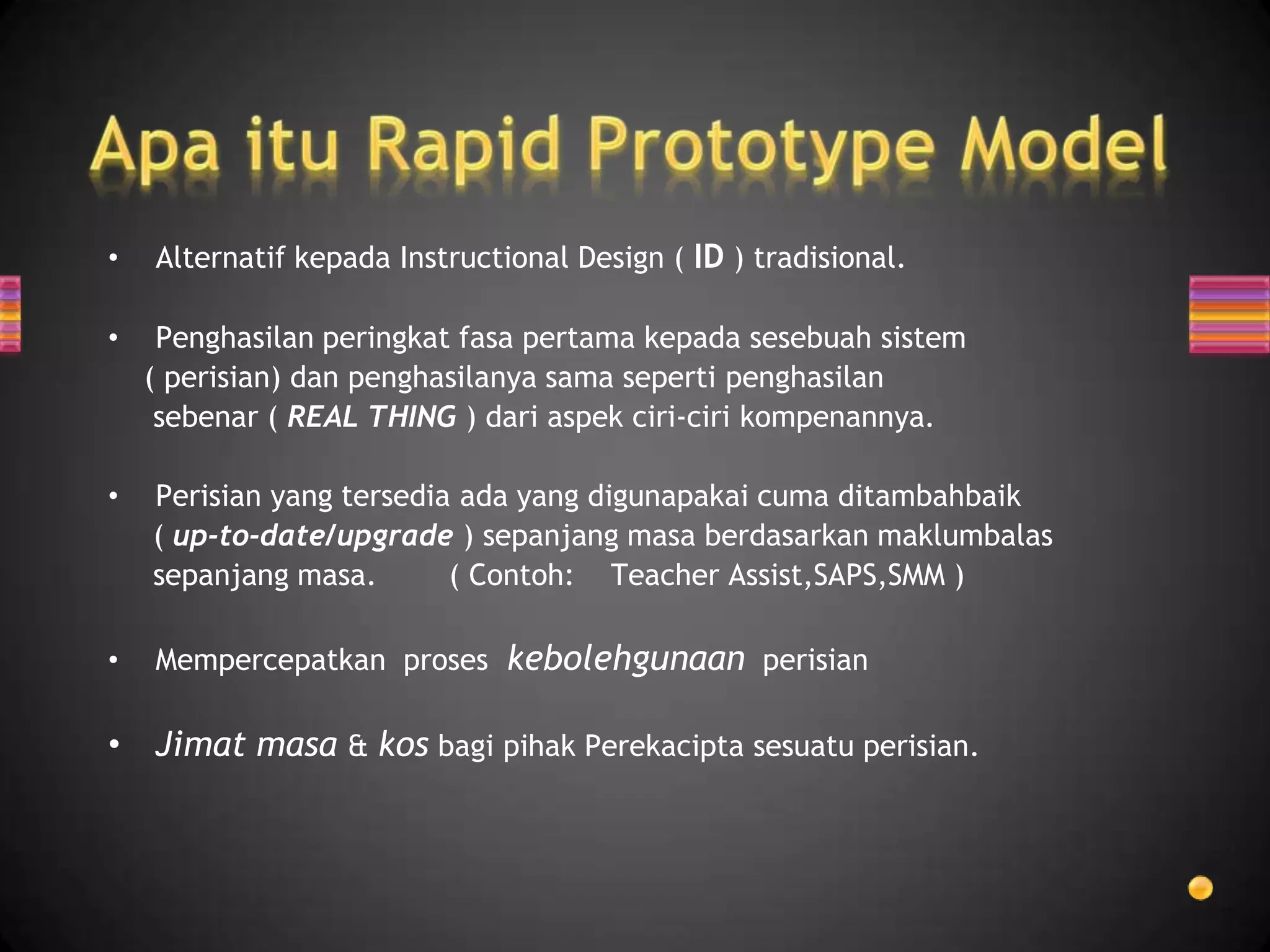 •   Alternatif kepada Instructional Design ( ID ) tradisional.

•    Penghasilan peringkat fasa pertama kepada sesebuah sistem
    ( perisian) dan penghasilanya sama seperti penghasilan
     sebenar ( REAL THING ) dari aspek ciri-ciri kompenannya.

•   Perisian yang tersedia ada yang digunapakai cuma ditambahbaik
    ( up-to-date/upgrade ) sepanjang masa berdasarkan maklumbalas
    sepanjang masa.       ( Contoh: Teacher Assist,SAPS,SMM )

•   Mempercepatkan proses kebolehgunaan perisian

• Jimat masa & kos bagi pihak Perekacipta sesuatu perisian.
 