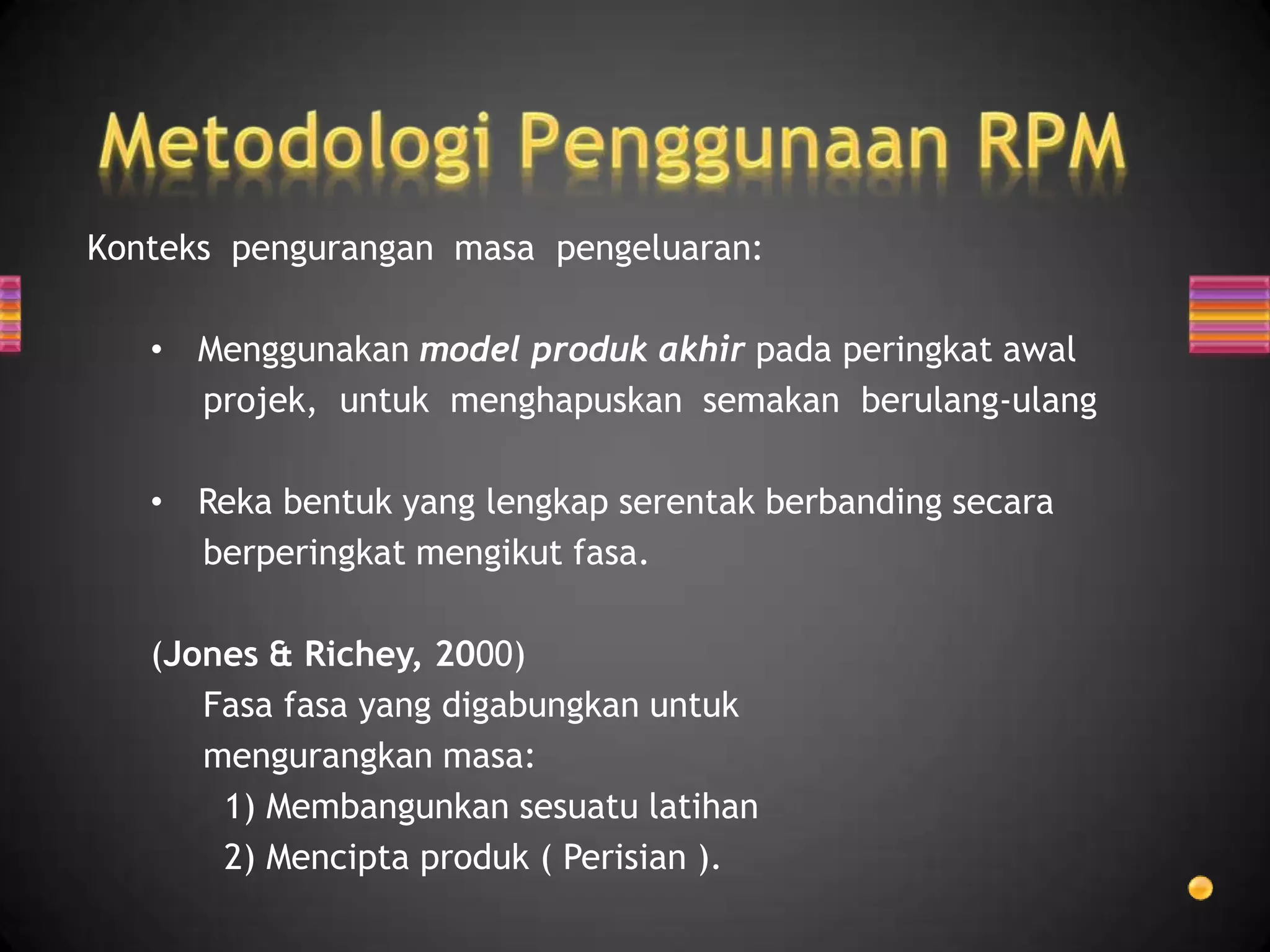 Konteks pengurangan masa pengeluaran:

   • Menggunakan model produk akhir pada peringkat awal
     projek, untuk menghapuskan semakan berulang-ulang

   • Reka bentuk yang lengkap serentak berbanding secara
     berperingkat mengikut fasa.

   (Jones & Richey, 2000)
      Fasa fasa yang digabungkan untuk
      mengurangkan masa:
       1) Membangunkan sesuatu latihan
       2) Mencipta produk ( Perisian ).
 