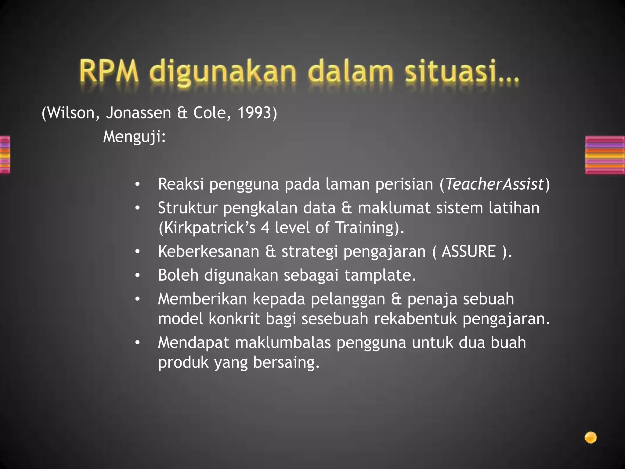 (Wilson, Jonassen & Cole, 1993)
        Menguji:

            •   Reaksi pengguna pada laman perisian (TeacherAssist)
            •   Struktur pengkalan data & maklumat sistem latihan
                (Kirkpatrick’s 4 level of Training).
            •   Keberkesanan & strategi pengajaran ( ASSURE ).
            •   Boleh digunakan sebagai tamplate.
            •   Memberikan kepada pelanggan & penaja sebuah
                model konkrit bagi sesebuah rekabentuk pengajaran.
            •   Mendapat maklumbalas pengguna untuk dua buah
                produk yang bersaing.
 