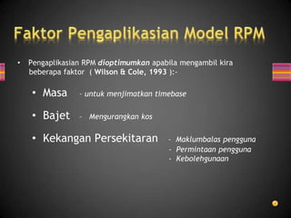 •   Pengaplikasian RPM dioptimumkan apabila mengambil kira
    beberapa faktor ( Wilson & Cole, 1993 ):-

    • Masa       – untuk menjimatkan timebase

    • Bajet      – Mengurangkan kos

    • Kekangan Persekitaran             – Maklumbalas pengguna
                                        - Permintaan pengguna
                                        - Kebolehgunaan
 