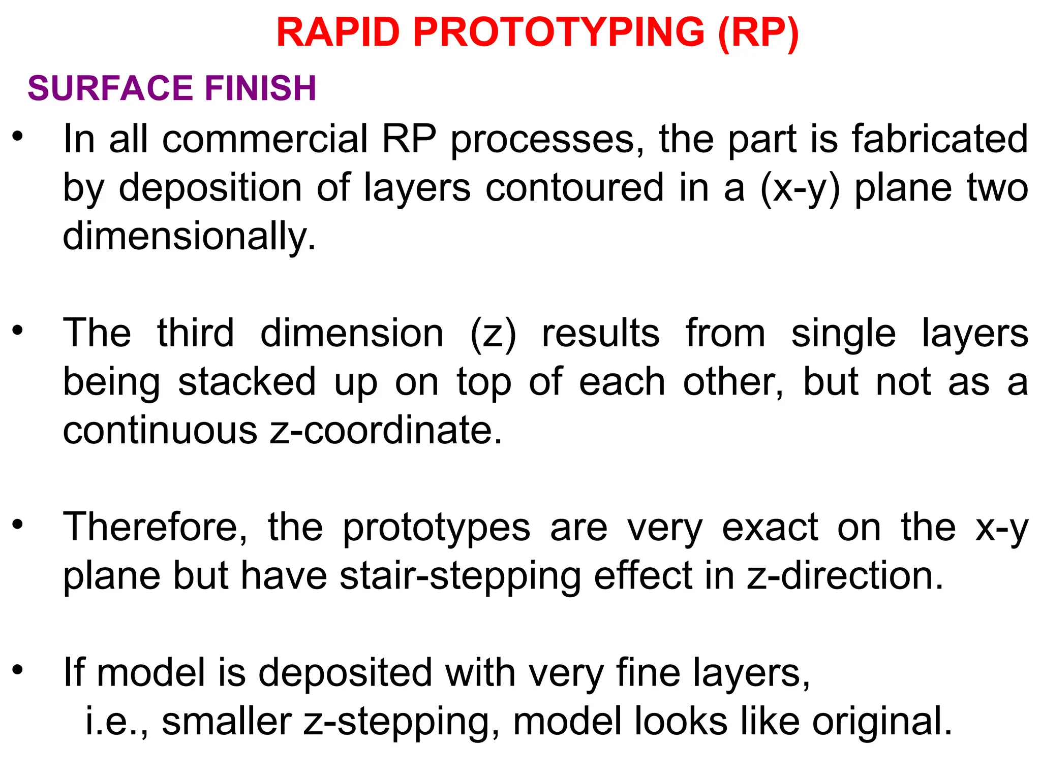 • In all commercial RP processes, the part is fabricated
by deposition of layers contoured in a (x-y) plane two
dimensionally.
• The third dimension (z) results from single layers
being stacked up on top of each other, but not as a
continuous z-coordinate.
• Therefore, the prototypes are very exact on the x-y
plane but have stair-stepping effect in z-direction.
• If model is deposited with very fine layers,
i.e., smaller z-stepping, model looks like original.
SURFACE FINISH
RAPID PROTOTYPING (RP)
 