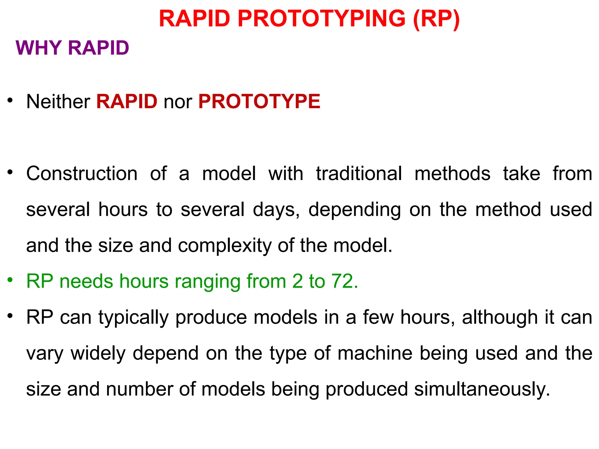 • Neither RAPID nor PROTOTYPE
• Construction of a model with traditional methods take from
several hours to several days, depending on the method used
and the size and complexity of the model.
• RP needs hours ranging from 2 to 72.
• RP can typically produce models in a few hours, although it can
vary widely depend on the type of machine being used and the
size and number of models being produced simultaneously.
WHY RAPID
RAPID PROTOTYPING (RP)
 