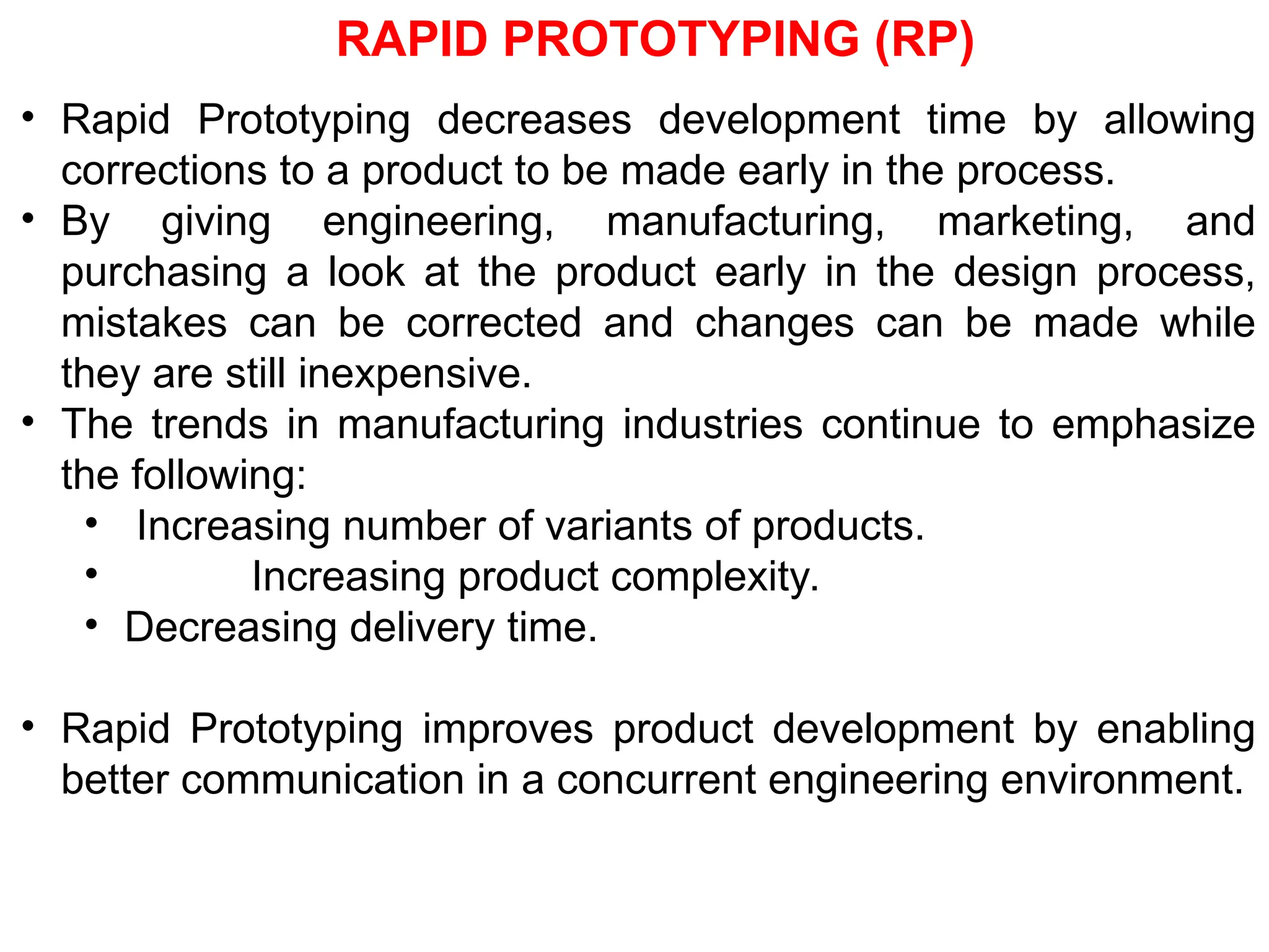 RAPID PROTOTYPING (RP)
• Rapid Prototyping decreases development time by allowing
corrections to a product to be made early in the process.
• By giving engineering, manufacturing, marketing, and
purchasing a look at the product early in the design process,
mistakes can be corrected and changes can be made while
they are still inexpensive.
• The trends in manufacturing industries continue to emphasize
the following:
• Increasing number of variants of products.
• Increasing product complexity.
• Decreasing delivery time.
• Rapid Prototyping improves product development by enabling
better communication in a concurrent engineering environment.
 