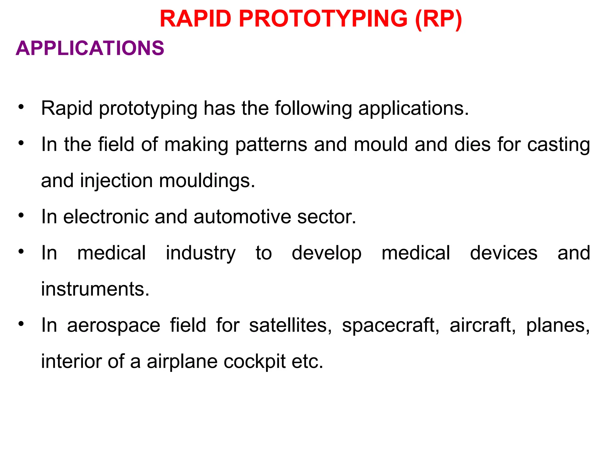 RAPID PROTOTYPING (RP)
• Rapid prototyping has the following applications.
• In the field of making patterns and mould and dies for casting
and injection mouldings.
• In electronic and automotive sector.
• In medical industry to develop medical devices and
instruments.
• In aerospace field for satellites, spacecraft, aircraft, planes,
interior of a airplane cockpit etc.
APPLICATIONS
 