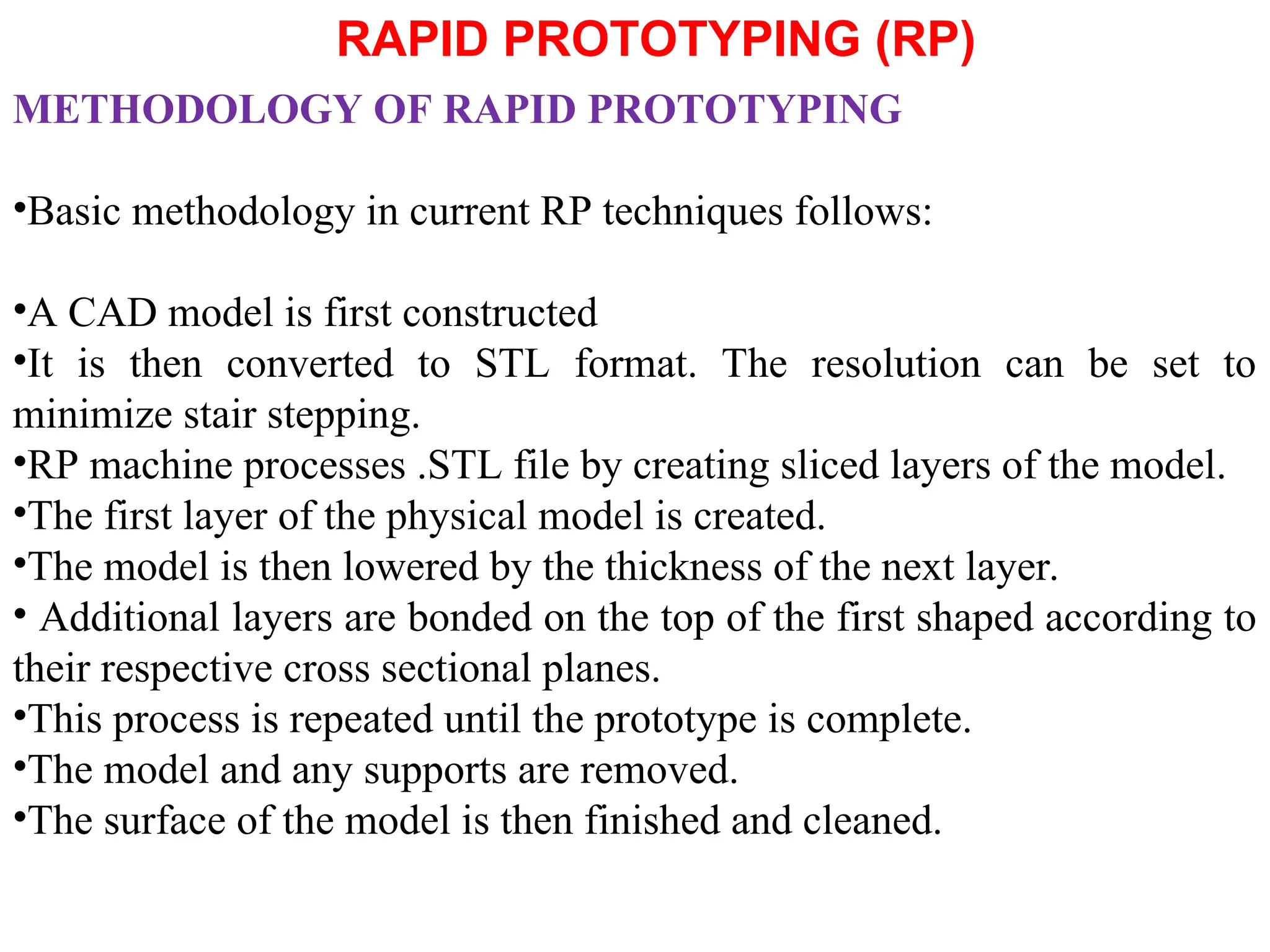 RAPID PROTOTYPING (RP)
METHODOLOGY OF RAPID PROTOTYPING
•Basic methodology in current RP techniques follows:
•A CAD model is first constructed
•It is then converted to STL format. The resolution can be set to
minimize stair stepping.
•RP machine processes .STL file by creating sliced layers of the model.
•The first layer of the physical model is created.
•The model is then lowered by the thickness of the next layer.
• Additional layers are bonded on the top of the first shaped according to
their respective cross sectional planes.
•This process is repeated until the prototype is complete.
•The model and any supports are removed.
•The surface of the model is then finished and cleaned.
 