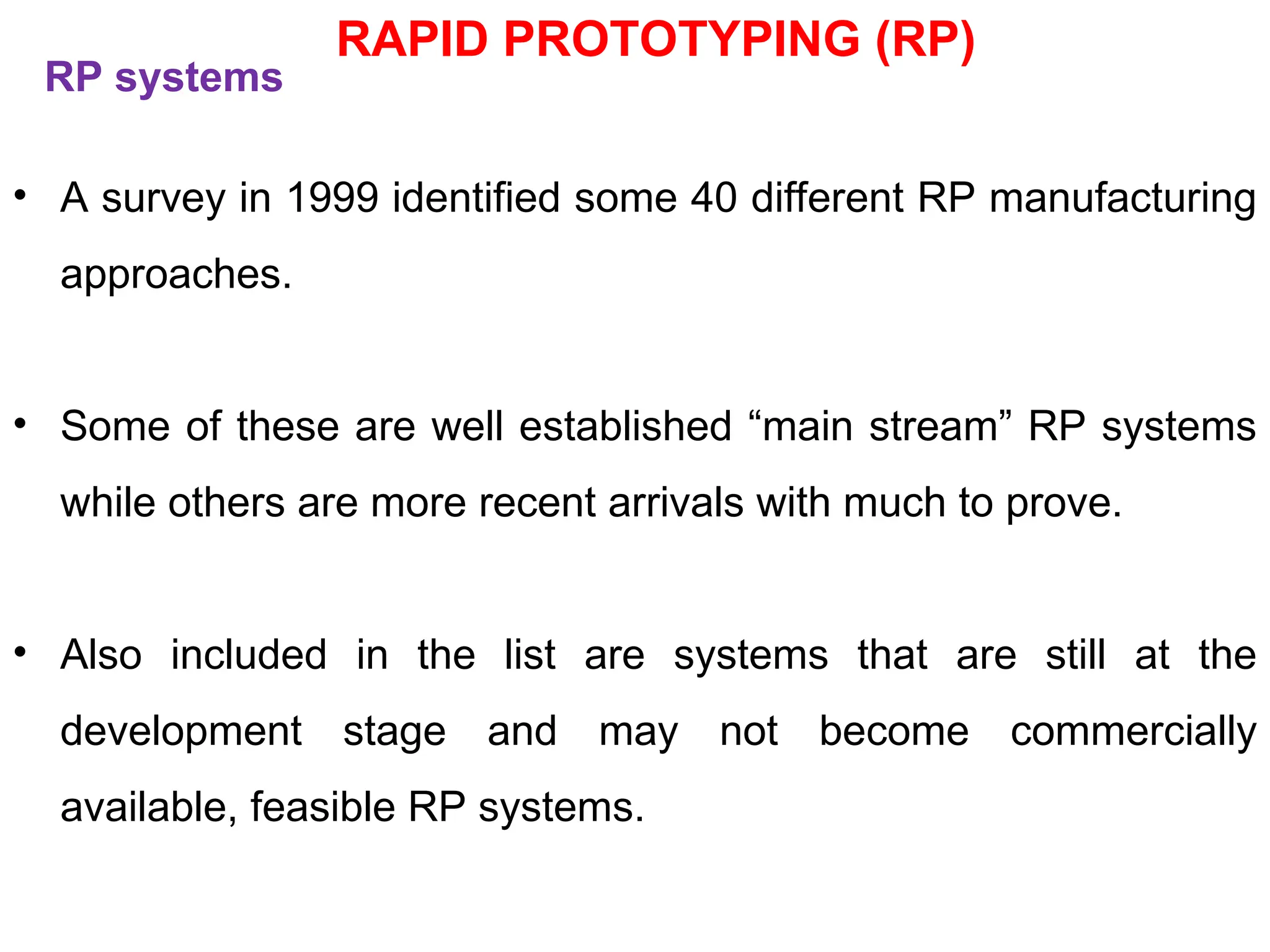 RP systems
• A survey in 1999 identified some 40 different RP manufacturing
approaches.
• Some of these are well established “main stream” RP systems
while others are more recent arrivals with much to prove.
• Also included in the list are systems that are still at the
development stage and may not become commercially
available, feasible RP systems.
RAPID PROTOTYPING (RP)
 