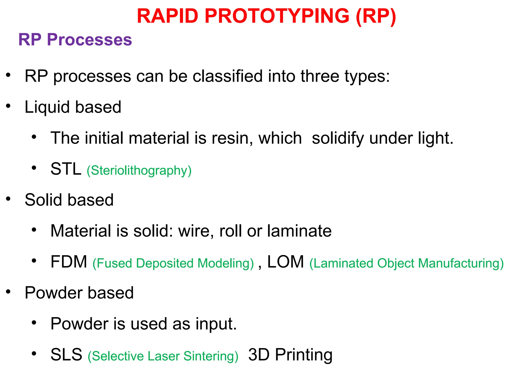 RP Processes
• RP processes can be classified into three types:
• Liquid based
• The initial material is resin, which solidify under light.
• STL (Steriolithography)
• Solid based
• Material is solid: wire, roll or laminate
• FDM (Fused Deposited Modeling) , LOM (Laminated Object Manufacturing)
• Powder based
• Powder is used as input.
• SLS (Selective Laser Sintering) 3D Printing
RAPID PROTOTYPING (RP)
 