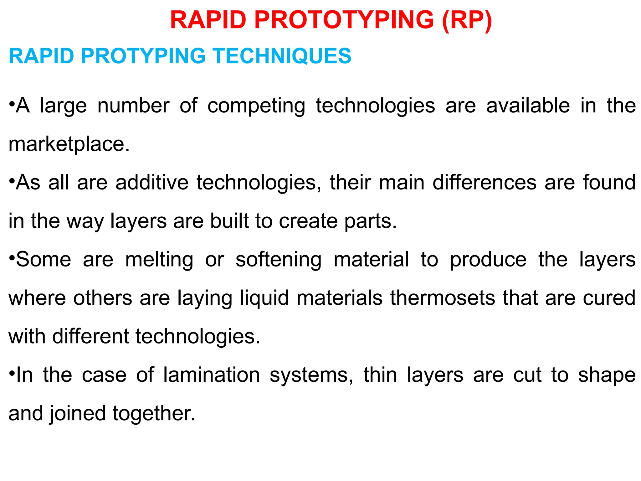 RAPID PROTOTYPING (RP)
RAPID PROTYPING TECHNIQUES
•A large number of competing technologies are available in the
marketplace.
•As all are additive technologies, their main differences are found
in the way layers are built to create parts.
•Some are melting or softening material to produce the layers
where others are laying liquid materials thermosets that are cured
with different technologies.
•In the case of lamination systems, thin layers are cut to shape
and joined together.
 
