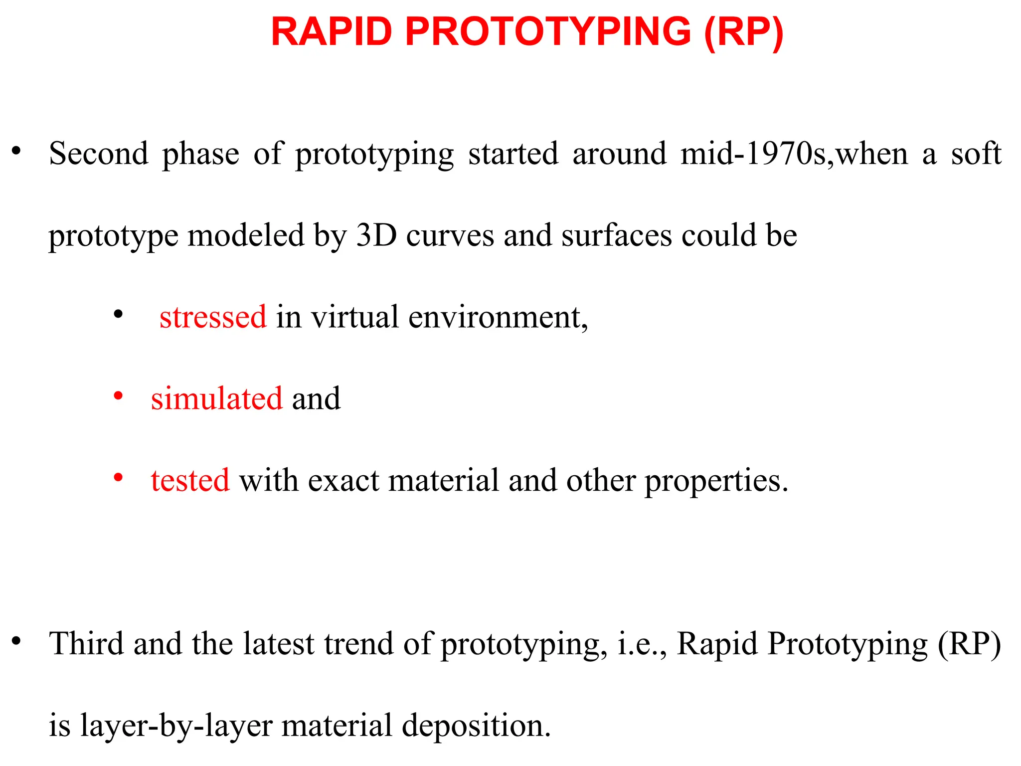 • Second phase of prototyping started around mid-1970s,when a soft
prototype modeled by 3D curves and surfaces could be
• stressed in virtual environment,
• simulated and
• tested with exact material and other properties.
• Third and the latest trend of prototyping, i.e., Rapid Prototyping (RP)
is layer-by-layer material deposition.
RAPID PROTOTYPING (RP)
 