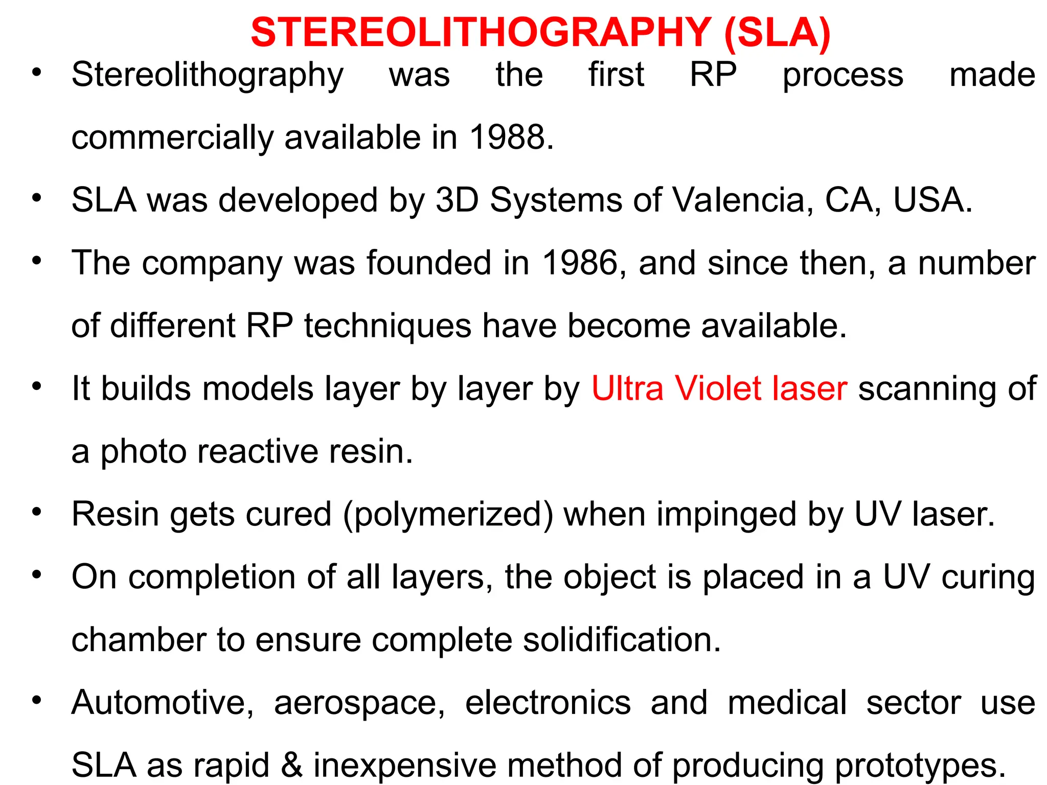 STEREOLITHOGRAPHY (SLA)
• Stereolithography was the first RP process made
commercially available in 1988.
• SLA was developed by 3D Systems of Valencia, CA, USA.
• The company was founded in 1986, and since then, a number
of different RP techniques have become available.
• It builds models layer by layer by Ultra Violet laser scanning of
a photo reactive resin.
• Resin gets cured (polymerized) when impinged by UV laser.
• On completion of all layers, the object is placed in a UV curing
chamber to ensure complete solidification.
• Automotive, aerospace, electronics and medical sector use
SLA as rapid &amp; inexpensive method of producing prototypes.
 
