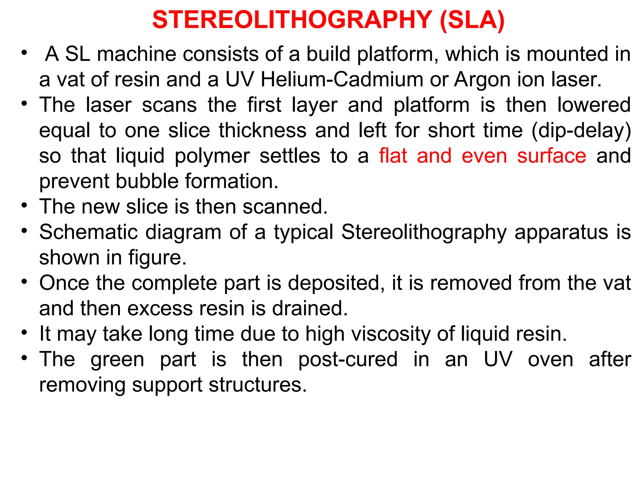 • A SL machine consists of a build platform, which is mounted in
a vat of resin and a UV Helium-Cadmium or Argon ion laser.
• The laser scans the first layer and platform is then lowered
equal to one slice thickness and left for short time (dip-delay)
so that liquid polymer settles to a flat and even surface and
prevent bubble formation.
• The new slice is then scanned.
• Schematic diagram of a typical Stereolithography apparatus is
shown in figure.
• Once the complete part is deposited, it is removed from the vat
and then excess resin is drained.
• It may take long time due to high viscosity of liquid resin.
• The green part is then post-cured in an UV oven after
removing support structures.
STEREOLITHOGRAPHY (SLA)
 