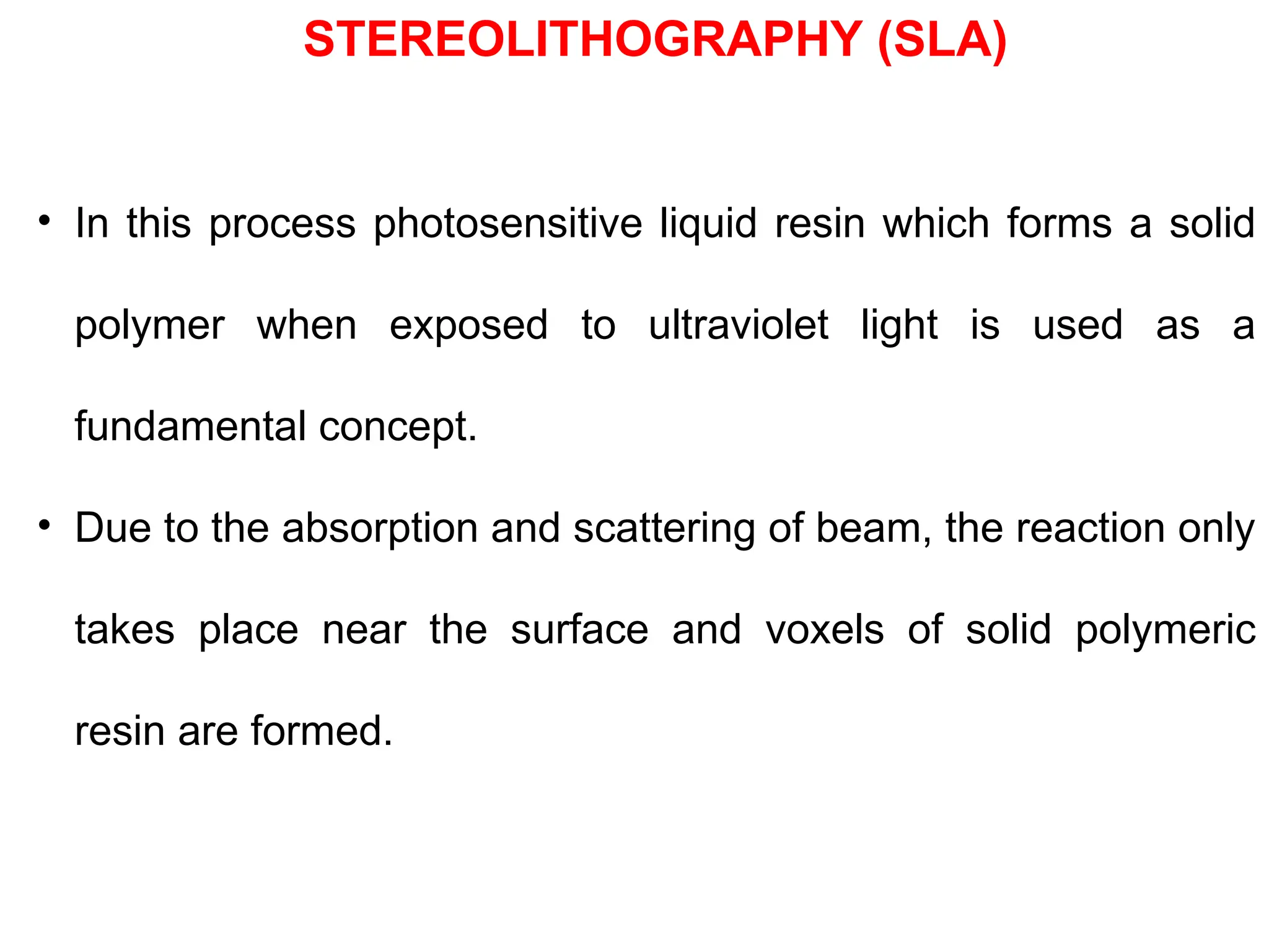 • In this process photosensitive liquid resin which forms a solid
polymer when exposed to ultraviolet light is used as a
fundamental concept.
• Due to the absorption and scattering of beam, the reaction only
takes place near the surface and voxels of solid polymeric
resin are formed.
STEREOLITHOGRAPHY (SLA)
 