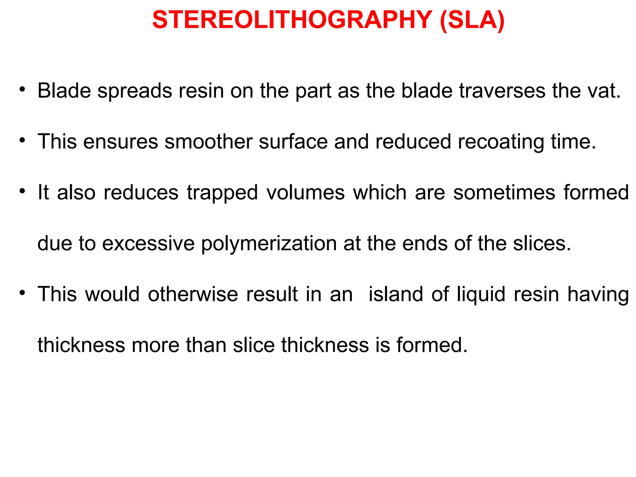 • Blade spreads resin on the part as the blade traverses the vat.
• This ensures smoother surface and reduced recoating time.
• It also reduces trapped volumes which are sometimes formed
due to excessive polymerization at the ends of the slices.
• This would otherwise result in an island of liquid resin having
thickness more than slice thickness is formed.
STEREOLITHOGRAPHY (SLA)
 