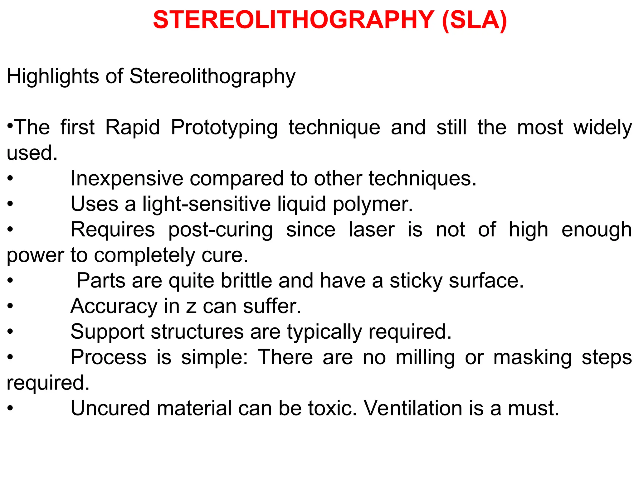 Highlights of Stereolithography
•The first Rapid Prototyping technique and still the most widely
used.
• Inexpensive compared to other techniques.
• Uses a light-sensitive liquid polymer.
• Requires post-curing since laser is not of high enough
power to completely cure.
• Parts are quite brittle and have a sticky surface.
• Accuracy in z can suffer.
• Support structures are typically required.
• Process is simple: There are no milling or masking steps
required.
• Uncured material can be toxic. Ventilation is a must.
STEREOLITHOGRAPHY (SLA)
 