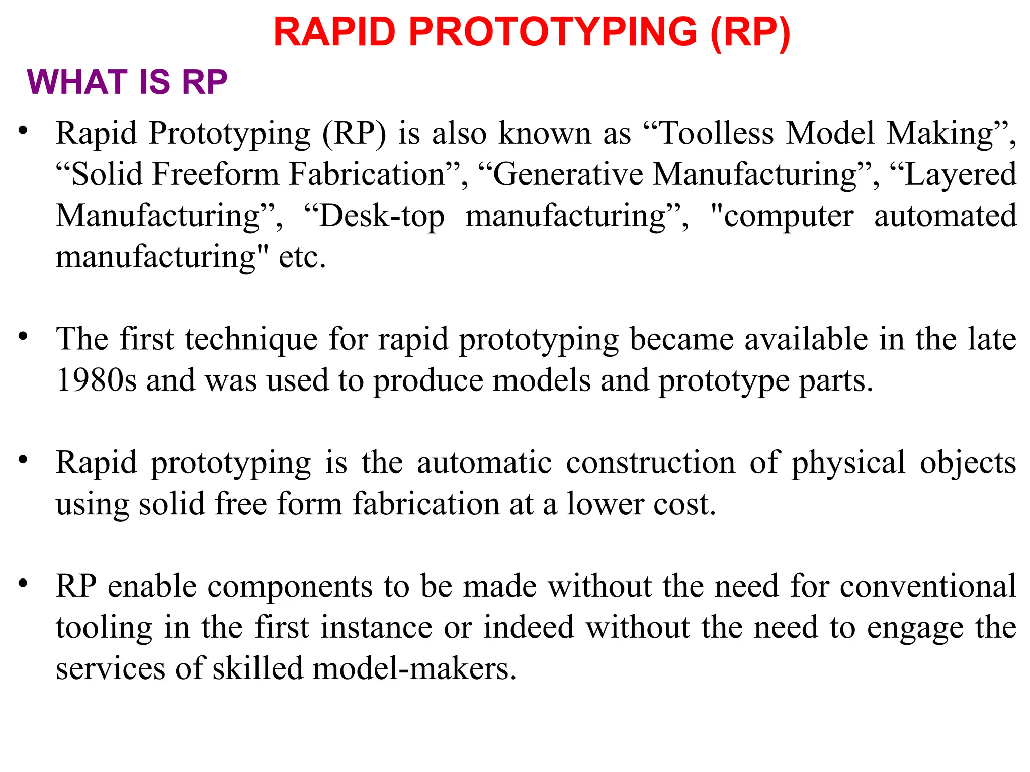 RAPID PROTOTYPING (RP)
• Rapid Prototyping (RP) is also known as “Toolless Model Making”,
“Solid Freeform Fabrication”, “Generative Manufacturing”, “Layered
Manufacturing”, “Desk-top manufacturing”, &quot;computer automated
manufacturing&quot; etc.
• The first technique for rapid prototyping became available in the late
1980s and was used to produce models and prototype parts.
• Rapid prototyping is the automatic construction of physical objects
using solid free form fabrication at a lower cost.
• RP enable components to be made without the need for conventional
tooling in the first instance or indeed without the need to engage the
services of skilled model-makers.
WHAT IS RP
 