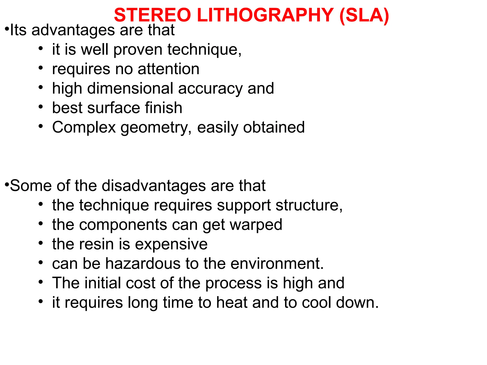 STEREO LITHOGRAPHY (SLA)
•Its advantages are that
• it is well proven technique,
• requires no attention
• high dimensional accuracy and
• best surface finish
• Complex geometry, easily obtained
•Some of the disadvantages are that
• the technique requires support structure,
• the components can get warped
• the resin is expensive
• can be hazardous to the environment.
• The initial cost of the process is high and
• it requires long time to heat and to cool down.
 