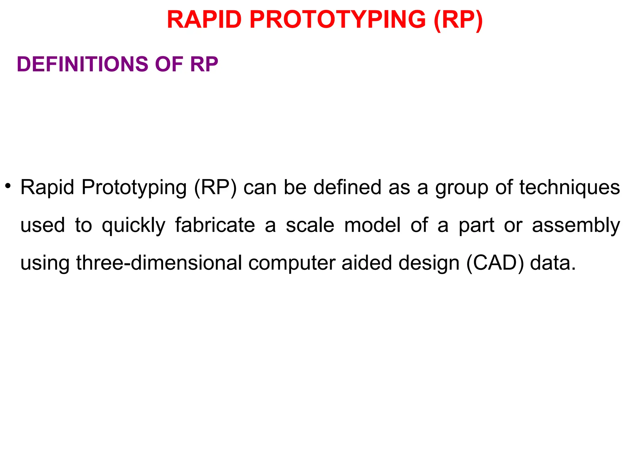 RAPID PROTOTYPING (RP)
• Rapid Prototyping (RP) can be defined as a group of techniques
used to quickly fabricate a scale model of a part or assembly
using three-dimensional computer aided design (CAD) data.
DEFINITIONS OF RP
 