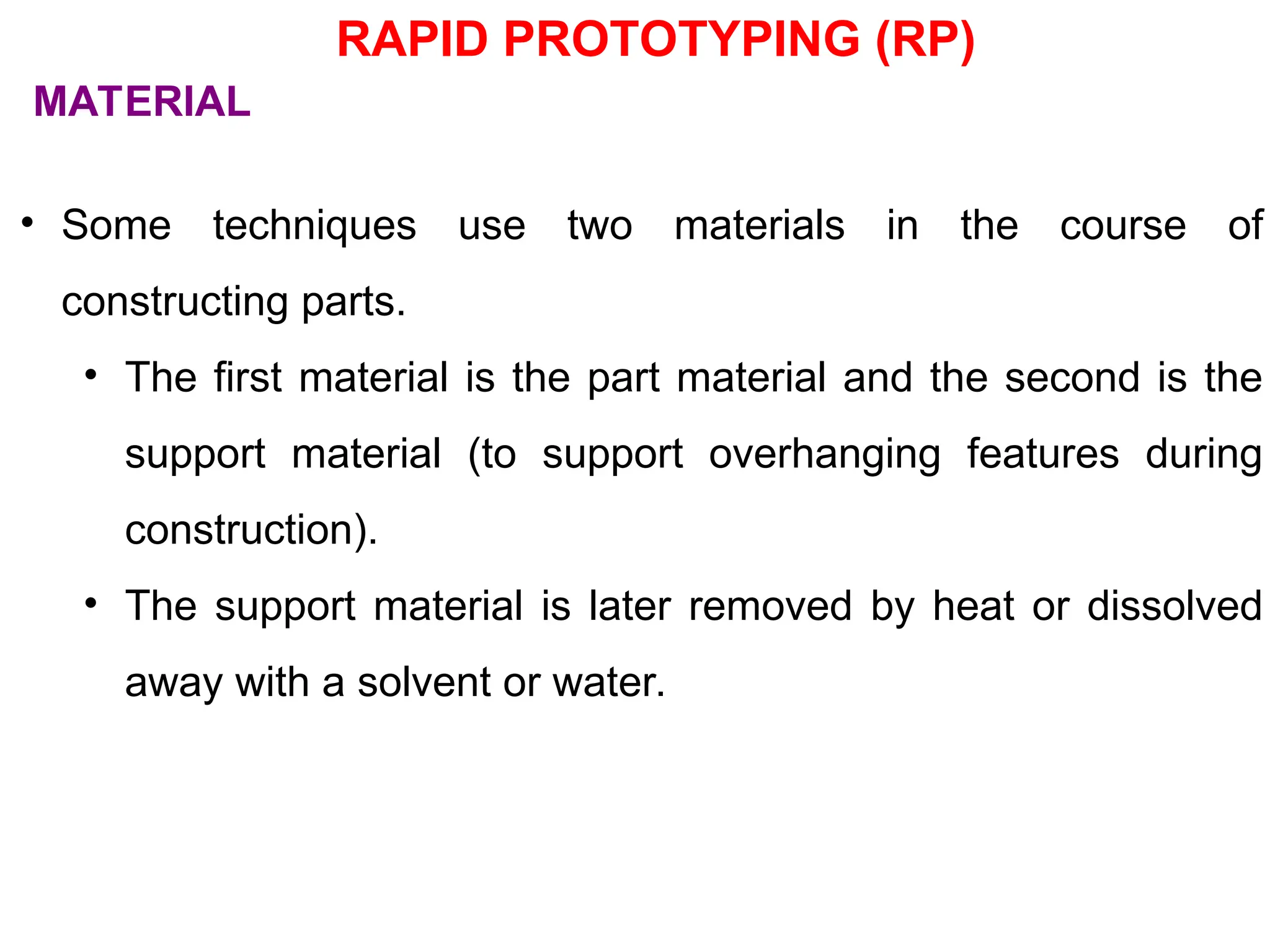 • Some techniques use two materials in the course of
constructing parts.
• The first material is the part material and the second is the
support material (to support overhanging features during
construction).
• The support material is later removed by heat or dissolved
away with a solvent or water.
MATERIAL
RAPID PROTOTYPING (RP)
 