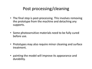 Post processing/cleaning
• The final step is post-processing. This involves removing
  the prototype from the machine and detaching any
  supports.

• Some photosensitive materials need to be fully cured
  before use.

• Prototypes may also require minor cleaning and surface
  treatment.

• painting the model will improve its appearance and
  durability.
 