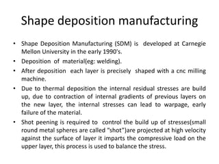 Shape deposition manufacturing
• Shape Deposition Manufacturing (SDM) is developed at Carnegie
  Mellon University in the early 1990's.
• Deposition of material(eg: welding).
• After deposition each layer is precisely shaped with a cnc milling
  machine.
• Due to thermal deposition the internal residual stresses are build
  up, due to contraction of internal gradients of previous layers on
  the new layer, the internal stresses can lead to warpage, early
  failure of the material.
• Shot peening is required to control the build up of stresses(small
  round metal spheres are called “shot”)are projected at high velocity
  against the surface of layer it imparts the compressive load on the
  upper layer, this process is used to balance the stress.
 