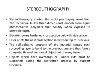STEREOLITHOGRAPHY

• Stereolithography started the rapid prototyping revolution.
  The technique builds three-dimensional models from liquid
  photosensitive polymers that solidify when exposed to
  ultraviolet light.
• Elevator lowers hardened cross section below liquid surface.
• Laser prints the next cross section directly on top of previous.
• The self-adhesive property of the material causes each
  succeeding layer to bond to the previous one and thus form a
  complete, three-dimensional object out of many layers.
• Objects which have overhangs or under cuts must be
  supported during the fabrication process by support
  structure.
 