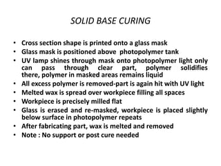 SOLID BASE CURING

• Cross section shape is printed onto a glass mask
• Glass mask is positioned above photopolymer tank
• UV lamp shines through mask onto photopolymer light only
  can pass through clear part, polymer solidifies
  there, polymer in masked areas remains liquid
• All excess polymer is removed-part is again hit with UV light
• Melted wax is spread over workpiece filling all spaces
• Workpiece is precisely milled flat
• Glass is erased and re-masked, workpiece is placed slightly
  below surface in photopolymer repeats
• After fabricating part, wax is melted and removed
• Note : No support or post cure needed
 