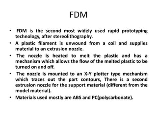 FDM
• FDM is the second most widely used rapid prototyping
  technology, after stereolithography.
• A plastic filament is unwound from a coil and supplies
  material to an extrusion nozzle.
• The nozzle is heated to melt the plastic and has a
  mechanism which allows the flow of the melted plastic to be
  turned on and off.
• The nozzle is mounted to an X-Y plotter type mechanism
  which traces out the part contours, There is a second
  extrusion nozzle for the support material (different from the
  model material).
• Materials used mostly are ABS and PC(polycarbonate).
 