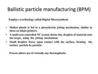 Ballistic particle manufacturing (BPM)
  Employs a technology called Digital Microsynthesis

• Molten plastic is fed to a piezoelectric jetting mechanism, similar to
  those on inkjet printers.
• A multi-axis controlled NC system shoots tiny droplets of material onto
  the target, using the jetting mechanism.
• Small droplets freeze upon contact with the surface, forming the
  surface particle by particle.

  Process allows use of virtually any thermoplastic.
 