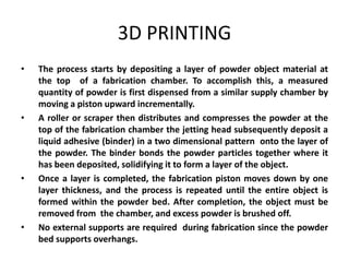 3D PRINTING
•   The process starts by depositing a layer of powder object material at
    the top of a fabrication chamber. To accomplish this, a measured
    quantity of powder is first dispensed from a similar supply chamber by
    moving a piston upward incrementally.
•   A roller or scraper then distributes and compresses the powder at the
    top of the fabrication chamber the jetting head subsequently deposit a
    liquid adhesive (binder) in a two dimensional pattern onto the layer of
    the powder. The binder bonds the powder particles together where it
    has been deposited, solidifying it to form a layer of the object.
•   Once a layer is completed, the fabrication piston moves down by one
    layer thickness, and the process is repeated until the entire object is
    formed within the powder bed. After completion, the object must be
    removed from the chamber, and excess powder is brushed off.
•   No external supports are required during fabrication since the powder
    bed supports overhangs.
 