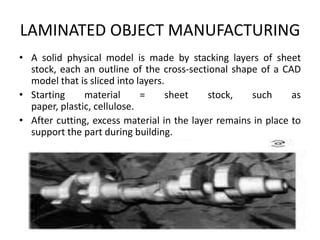 LAMINATED OBJECT MANUFACTURING
• A solid physical model is made by stacking layers of sheet
  stock, each an outline of the cross-sectional shape of a CAD
  model that is sliced into layers.
• Starting     material      =      sheet   stock,   such      as
  paper, plastic, cellulose.
• After cutting, excess material in the layer remains in place to
  support the part during building.
 