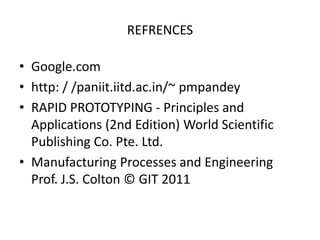 REFRENCES

• Google.com
• http: / /paniit.iitd.ac.in/~ pmpandey
• RAPID PROTOTYPING - Principles and
  Applications (2nd Edition) World Scientific
  Publishing Co. Pte. Ltd.
• Manufacturing Processes and Engineering
  Prof. J.S. Colton © GIT 2011
 