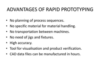 ADVANTAGES OF RAPID PROTOTYPING
•   No planning of process sequences.
•   No specific material for material handling.
•   No transportation between machines.
•   No need of jigs and fixtures.
•   High accuracy.
•   Tool for visualisation and product verification.
•   CAD data files can be manufactured in hours.
 