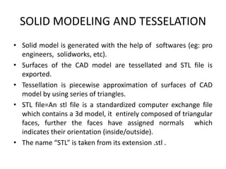 SOLID MODELING AND TESSELATION
• Solid model is generated with the help of softwares (eg: pro
  engineers, solidworks, etc).
• Surfaces of the CAD model are tessellated and STL file is
  exported.
• Tessellation is piecewise approximation of surfaces of CAD
  model by using series of triangles.
• STL file=An stl file is a standardized computer exchange file
  which contains a 3d model, it entirely composed of triangular
  faces, further the faces have assigned normals which
  indicates their orientation (inside/outside).
• The name “STL” is taken from its extension .stl .
 