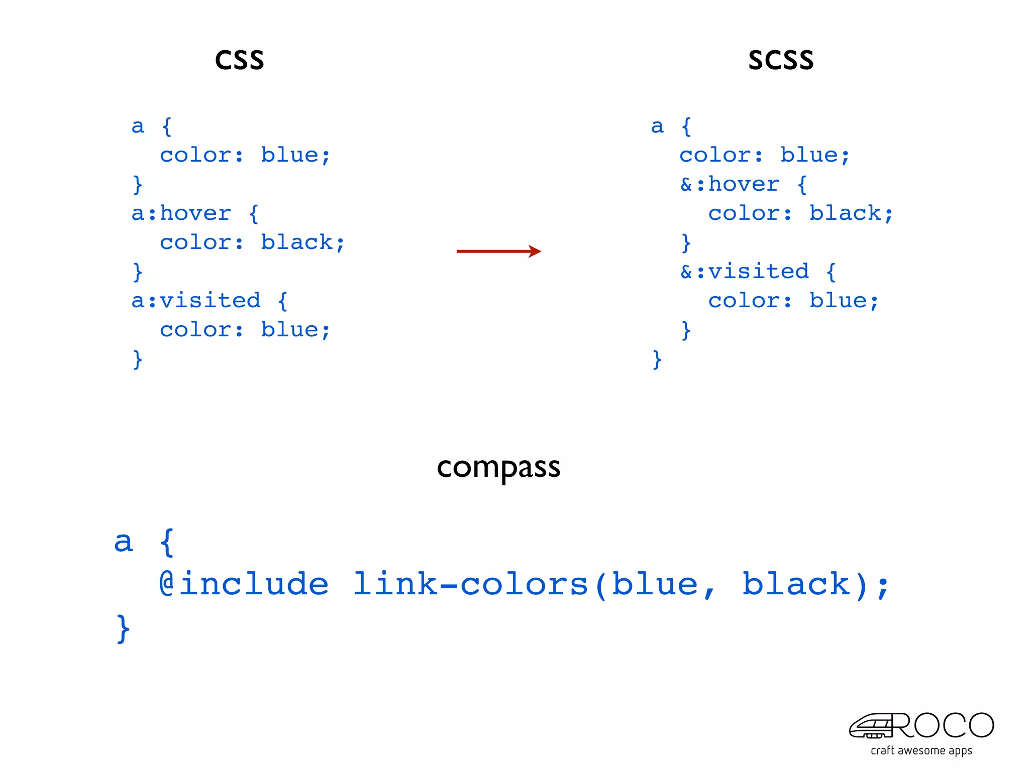 css                          scss
a {                         a {
  color: blue;                color: blue;
}                             &:hover {
a:hover {                       color: black;
  color: black;               }
}                             &:visited {
a:visited {                     color: blue;
  color: blue;                }
}                           }



                  compass

a {
  @include link-colors(blue, black);
}
 