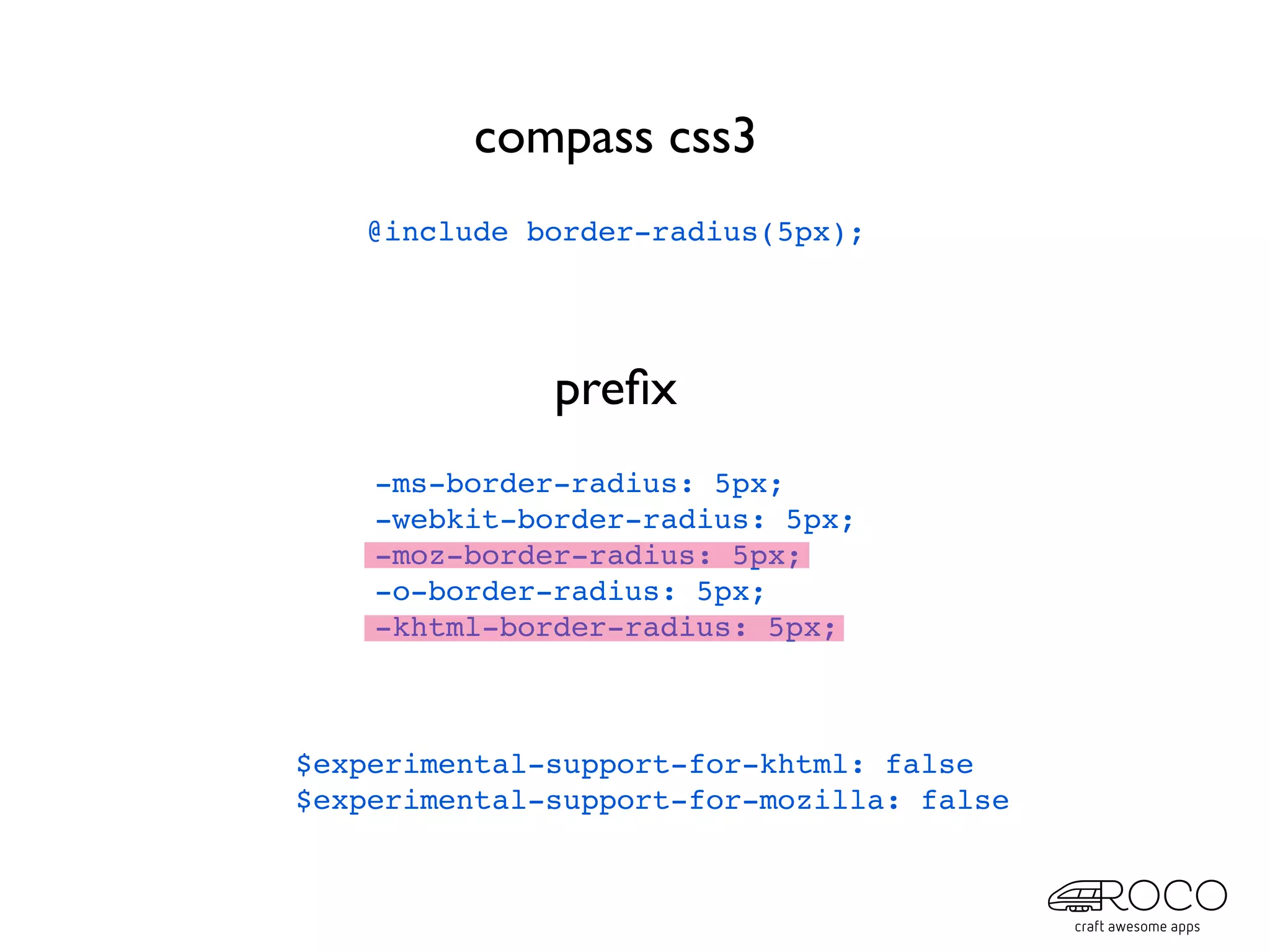 compass css3
   @include border-radius(5px);




              preﬁx
    -ms-border-radius: 5px;
    -webkit-border-radius: 5px;
    -moz-border-radius: 5px;
    -o-border-radius: 5px;
    -khtml-border-radius: 5px;



$experimental-support-for-khtml: false
$experimental-support-for-mozilla: false
 