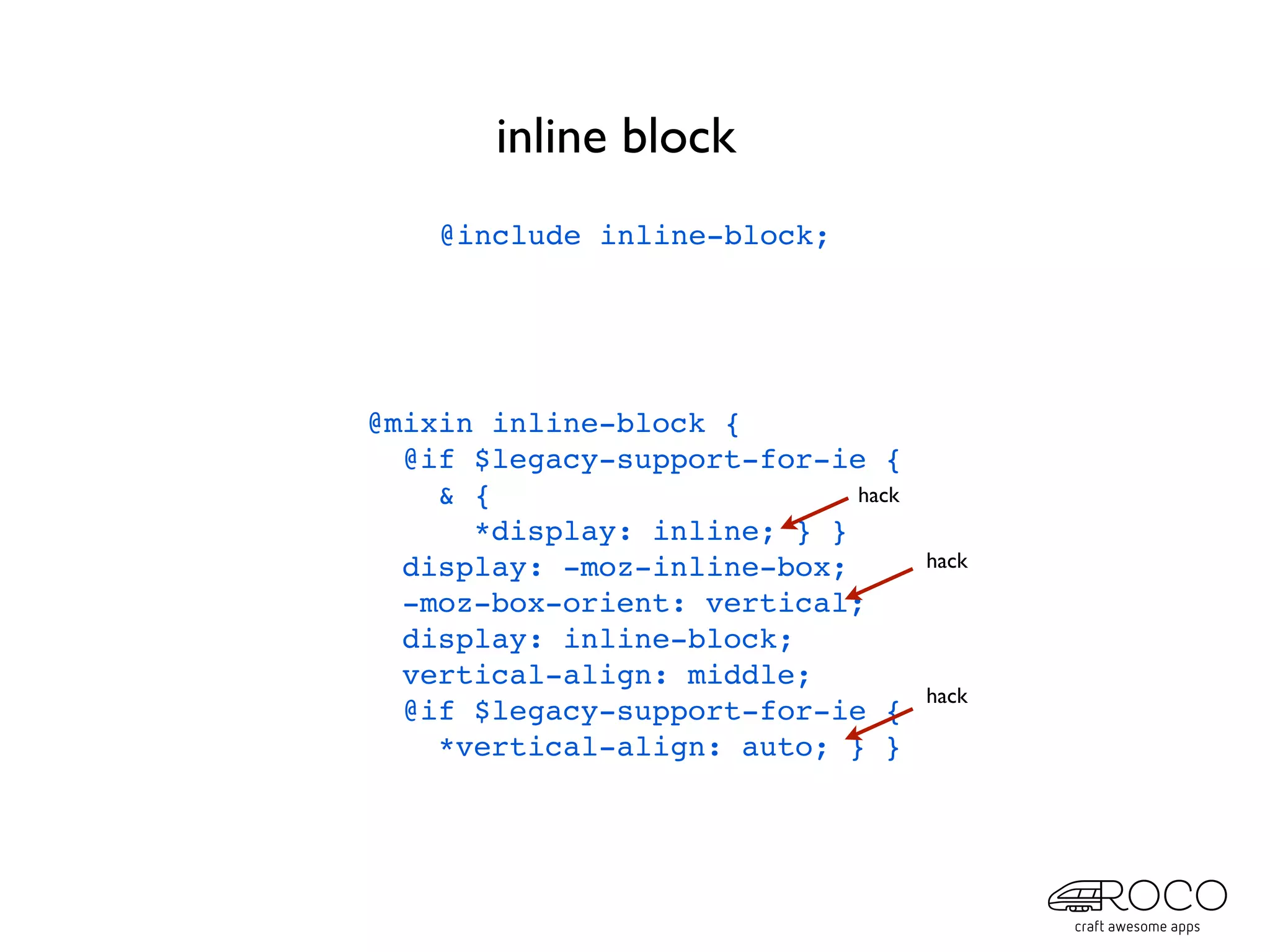 inline block
    @include inline-block;




@mixin inline-block {
  @if $legacy-support-for-ie {
    & {                     hack
      *display: inline; } }
  display: -moz-inline-box;        hack
  -moz-box-orient: vertical;
  display: inline-block;
  vertical-align: middle;
                                   hack
  @if $legacy-support-for-ie {
    *vertical-align: auto; } }
 