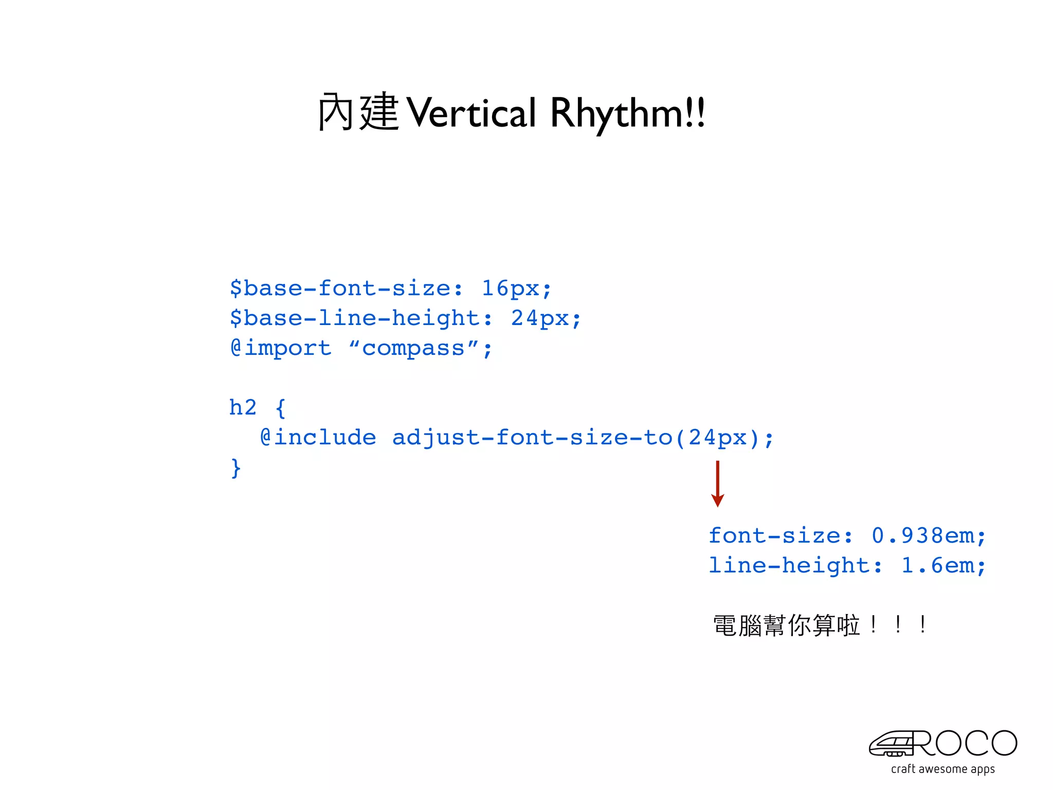 內建 Vertical Rhythm!!


$base-font-size: 16px;
$base-line-height: 24px;
@import “compass”;

h2 {
  @include adjust-font-size-to(24px);
}

                                font-size: 0.938em;
                                line-height: 1.6em;

                                電腦幫你算啦！！！
 