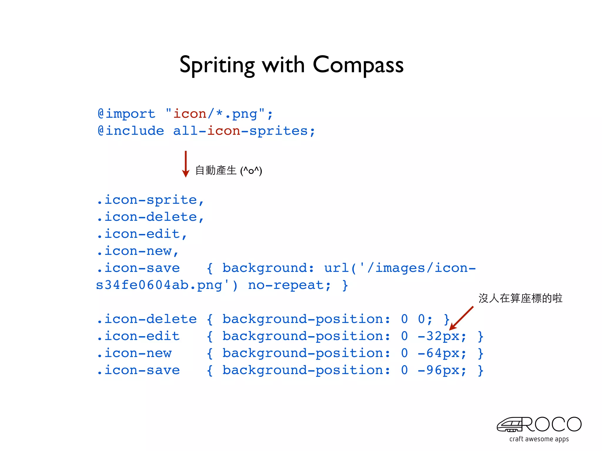 Spriting with Compass
@import "icon/*.png";
@include all-icon-sprites;

           自動產生 (^o^)

.icon-sprite,
.icon-delete,
.icon-edit,
.icon-new,
.icon-save    { background: url('/images/icon-
s34fe0604ab.png') no-repeat; }
                                                     沒人在算座標的啦

.icon-delete   {   background-position:   0   0; }
.icon-edit     {   background-position:   0   -32px; }
.icon-new      {   background-position:   0   -64px; }
.icon-save     {   background-position:   0   -96px; }
 